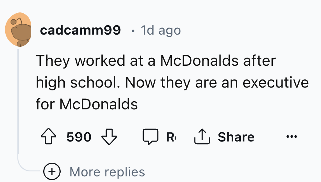 number - cadcamm99 1d ago They worked at a McDonalds after high school. Now they are an executive for McDonalds 590 590 R More replies